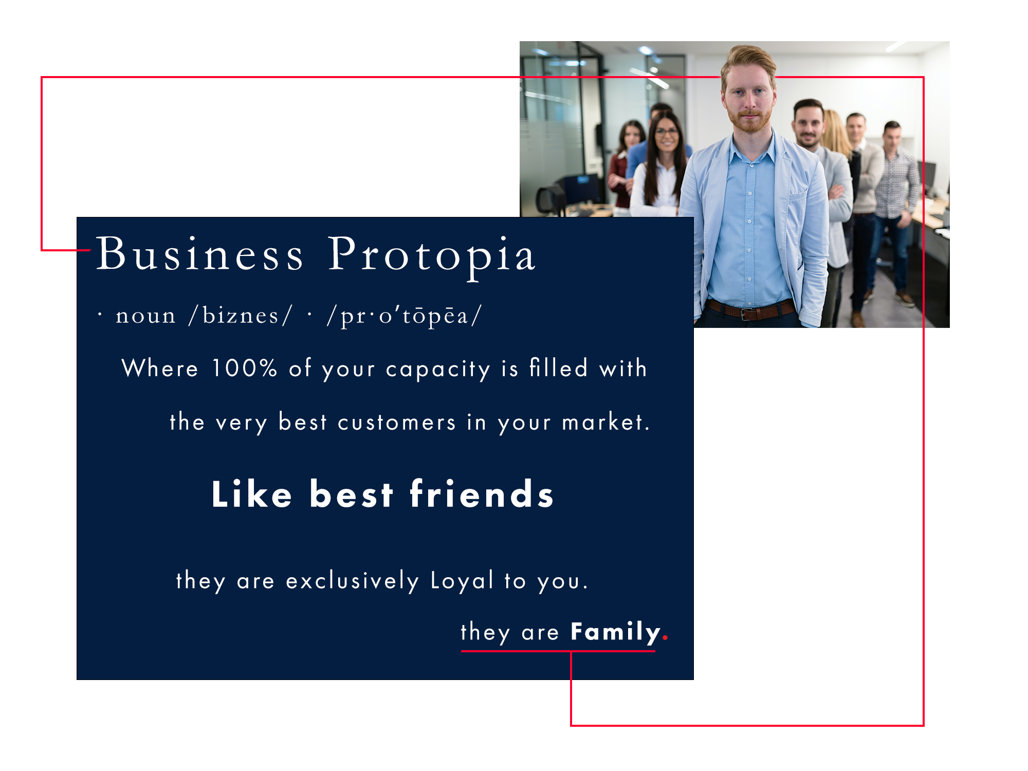 An image containing the Definition of Business Protopia. Business Protopia: (noun) 'Where 100% of your capacity is filled with the very best customers in your market. Like Best Friends - they are Exclusively loyal to you. They are Family. The image has a dark blue box on the lower left with the definition in white font. The blue box overlaps a picture in the upper right. The upper right picture is of a professional office setting with white walls on the right and rear, a 12-foot high ceiling, and a floor-to-ceiling glass wall on the left. A continuous light-coloured wood desktop with several workstations is present on both sides. In focus in the foreground center, a well-groomed 30-something man with red hair, a short-trimmed beard, a light blue sport coat, and a darker blue collared shirt standing square on straight to the camera. In the background, out of focus, seven mid-thirties people are visible, standing in a V-shape like a flock of birds migrating together - three on the left and four on the right. The image conveys that the people behind him – support/ backup. A thin red line begins in the blue box to the left of the first word's midpoint of capital B, then turns upwards to the horizontal level mid forehead of the red-haired man. The red line appears to go behind the red-haired man to the far side of the fourth man at the end of the V on the right. the line then turns downward, returning to the blue box from underneath it to the red underline of the words 'they are family.' The redline box emphasizes unity and togetherness, evoking a feeling of warmth, inclusivity, and loyalty, in line with the principles of the Moral Law of the Way of a Protopian.